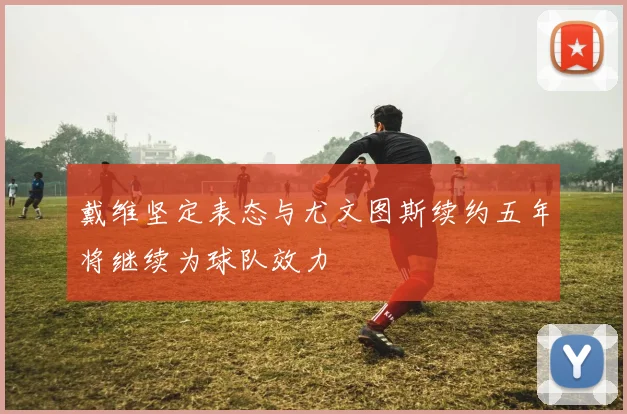 戴维坚定表态与尤文图斯续约五年将继续为球队效力