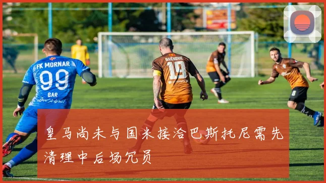 皇马尚未与国米接洽巴斯托尼需先清理中后场冗员