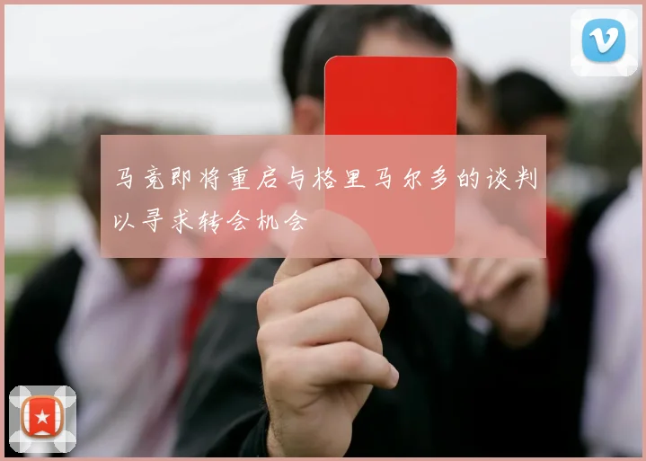 马竞即将重启与格里马尔多的谈判以寻求转会机会