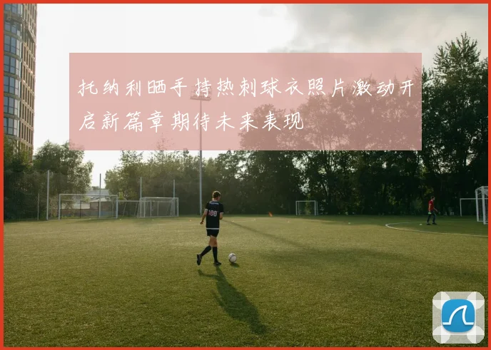托纳利晒手持热刺球衣照片激动开启新篇章期待未来表现