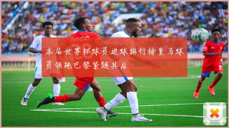 本届世界杯球员进球排行榜皇马球员领跑巴黎紧随其后