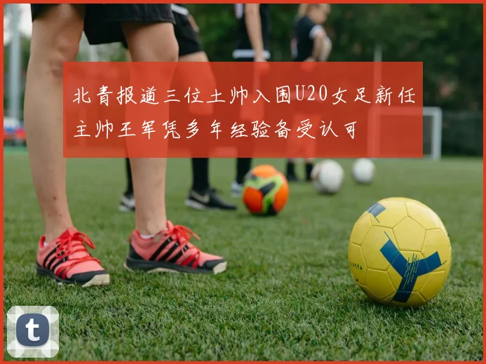 北青报道三位土帅入围U20女足新任主帅王军凭多年经验备受认可