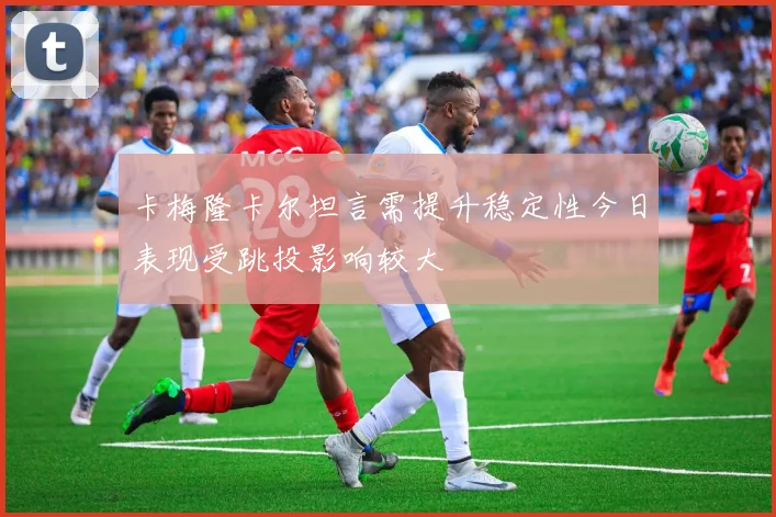 卡梅隆卡尔坦言需提升稳定性今日表现受跳投影响较大