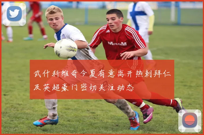 武什科维奇今夏有意离开热刺拜仁及英超豪门密切关注动态