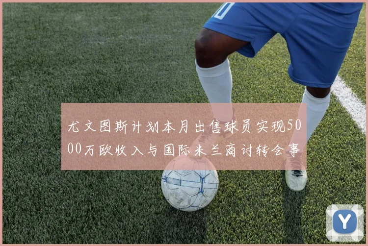 尤文图斯计划本月出售球员实现5000万欧收入与国际米兰商讨转会事宜