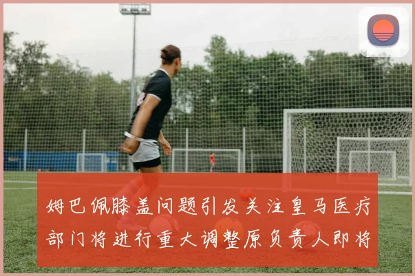 姆巴佩膝盖问题引发关注皇马医疗部门将进行重大调整原负责人即将离任