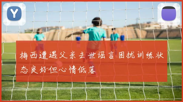 梅西遭遇父亲去世谣言困扰训练状态良好但心情低落